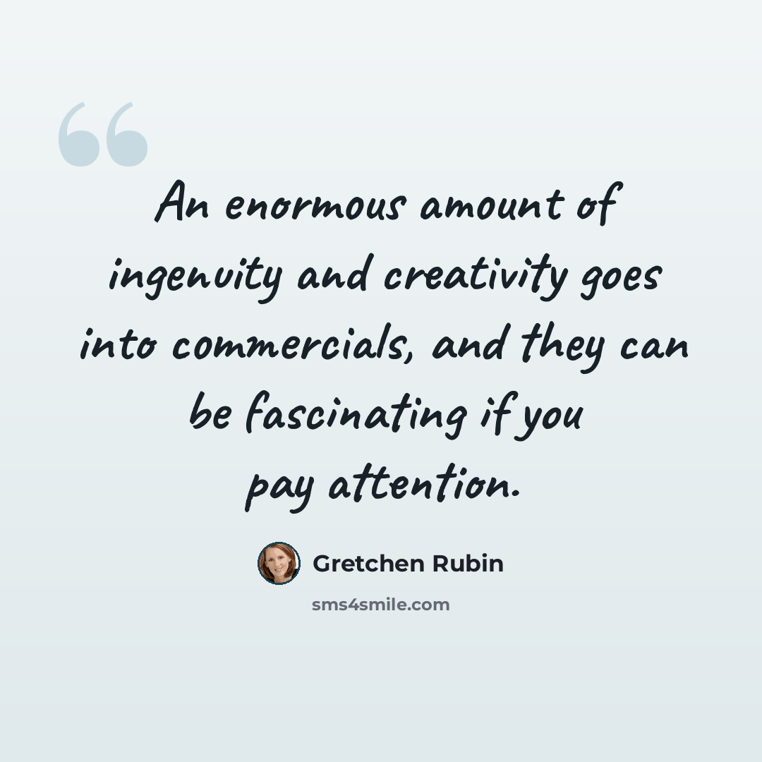“An enormous amount of ingenuity and creativity goes into commercials, and they can be fascinating if you pay attention.” quote by Gretchen Rubin