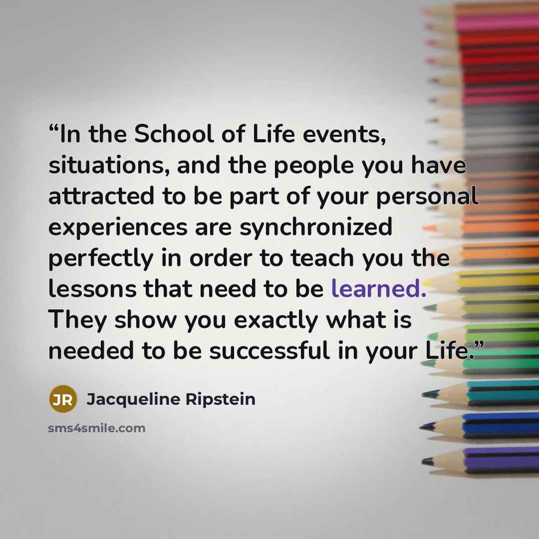 “In the School of Life events, situations, and the people you have attracted to be part of your personal experiences are synchronized perfectly in order to teach you the lessons that need to be learned. They show you exactly what is needed to be successful in your Life.” quote by Jacqueline Ripstein