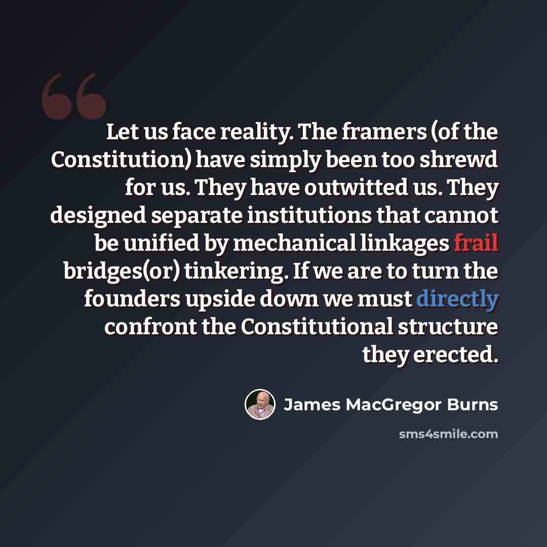 “Let us face reality. The framers (of the Constitution) have simply been too shrewd for us. They have outwitted us. They designed separate institutions that cannot be unified by mechanical linkages frail bridges(or) tinkering. If we are to turn the founders upside down we must directly confront the…” quote by James MacGregor Burns