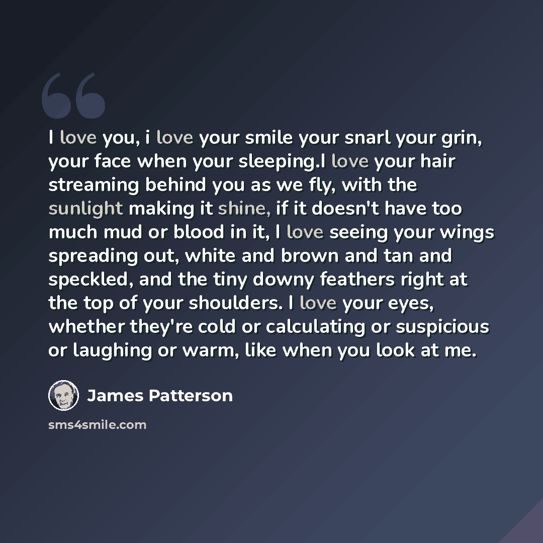 “I love you, i love your smile your snarl your grin, your face when your sleeping.I love your hair streaming behind you as we fly, with the sunlight making it shine, if it doesn't have too much mud or blood in it, I love seeing your wings spreading out, white and brown and tan and speckled, and the…” quote by James Patterson