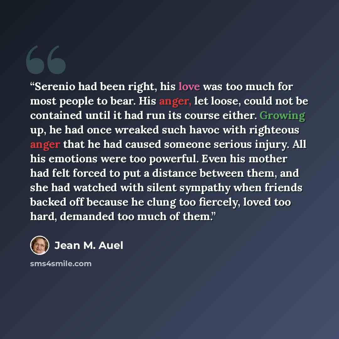 “Serenio had been right, his love was too much for most people to bear. His anger, let loose, could not be contained until it had run its course either. Growing up, he had once wreaked such havoc with righteous anger that he had caused someone serious injury. All his emotions were too powerful…” quote by Jean M. Auel