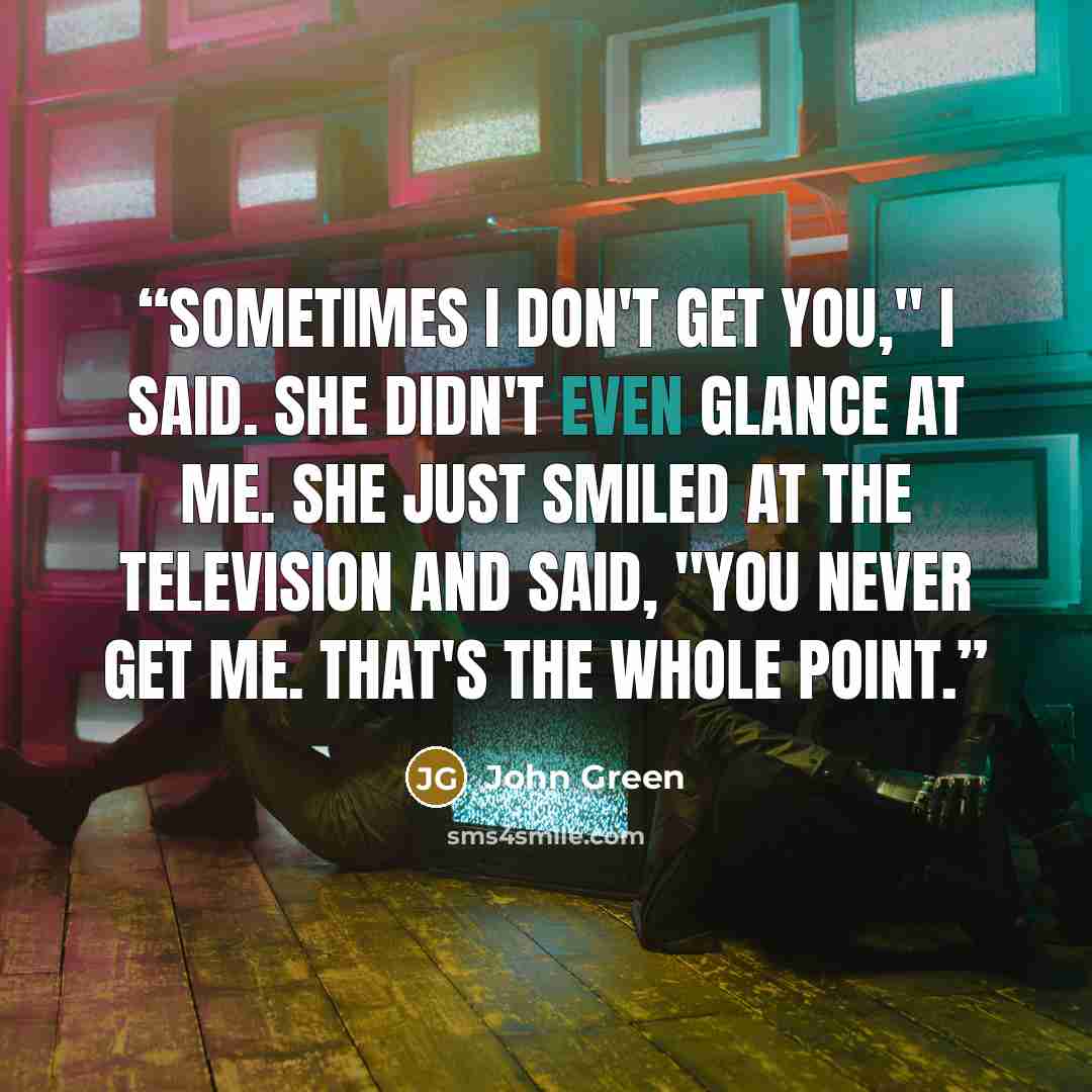 “Sometimes I don't get you," I said. She didn't even glance at me. She just smiled at the television and said, "You never get me. That's the whole point.” quote by John Green