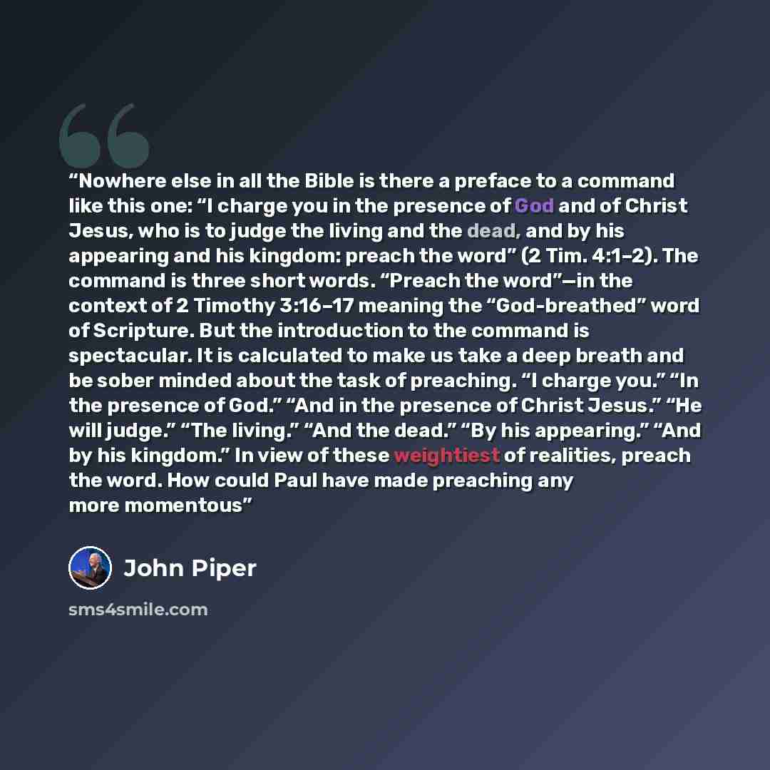 “Nowhere else in all the Bible is there a preface to a command like this one: “I charge you in the presence of God and of Christ Jesus, who is to judge the living and the dead, and by his appearing and his kingdom: preach the word” (2 Tim. 4:1–2). The command is three short words. “Preach the…” quote by John Piper