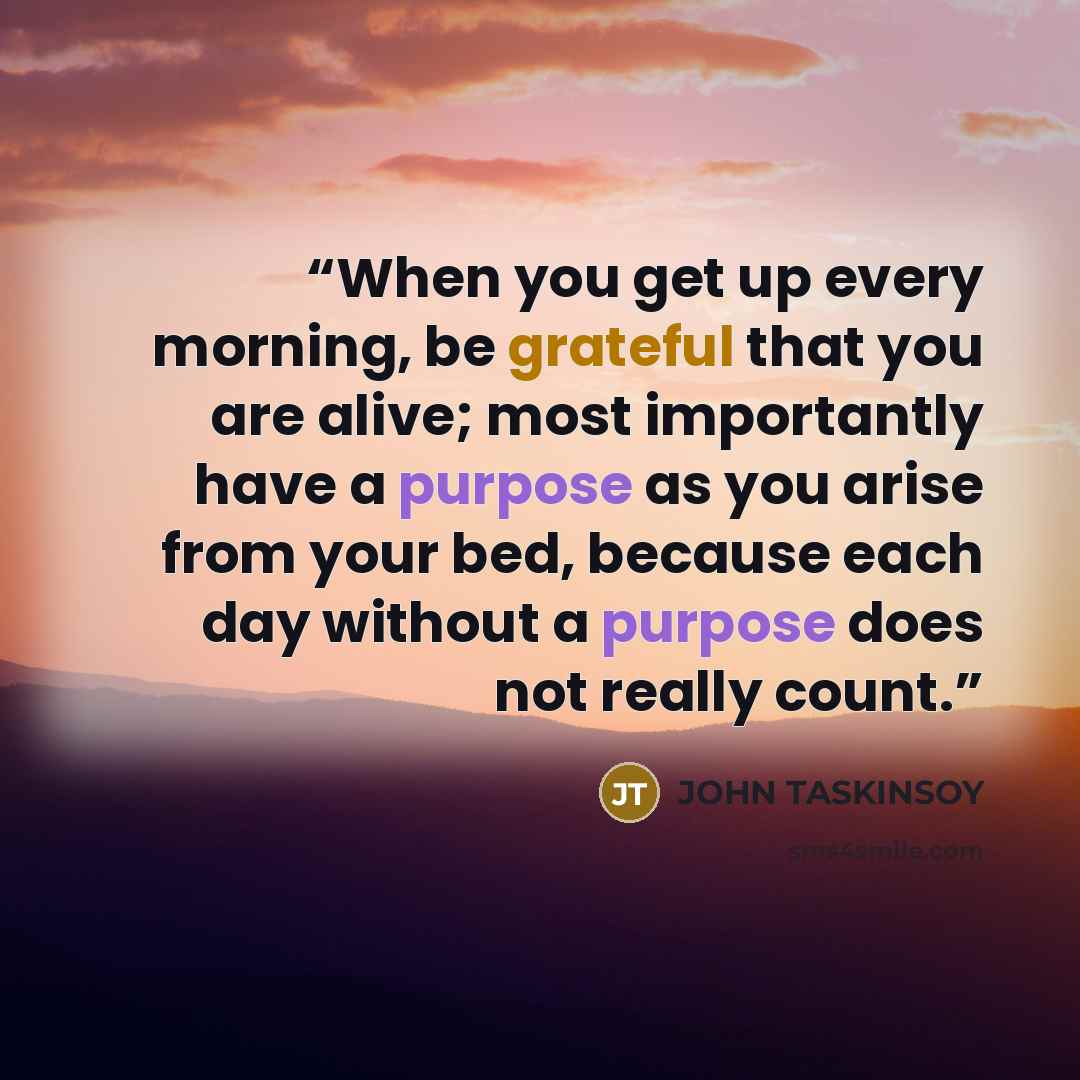 “When you get up every morning, be grateful that you are alive; most importantly have a purpose as you arise from your bed, because each day without a purpose does not really count.” quote by JOHN TASKINSOY