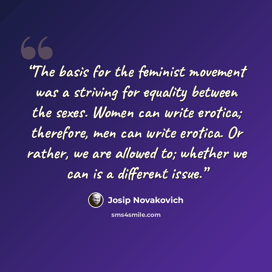 “The basis for the feminist movement was a striving for equality between the sexes. Women can write erotica; therefore, men can write erotica. Or rather, we are allowed to; whether we can is a different issue.” quote by Josip Novakovich