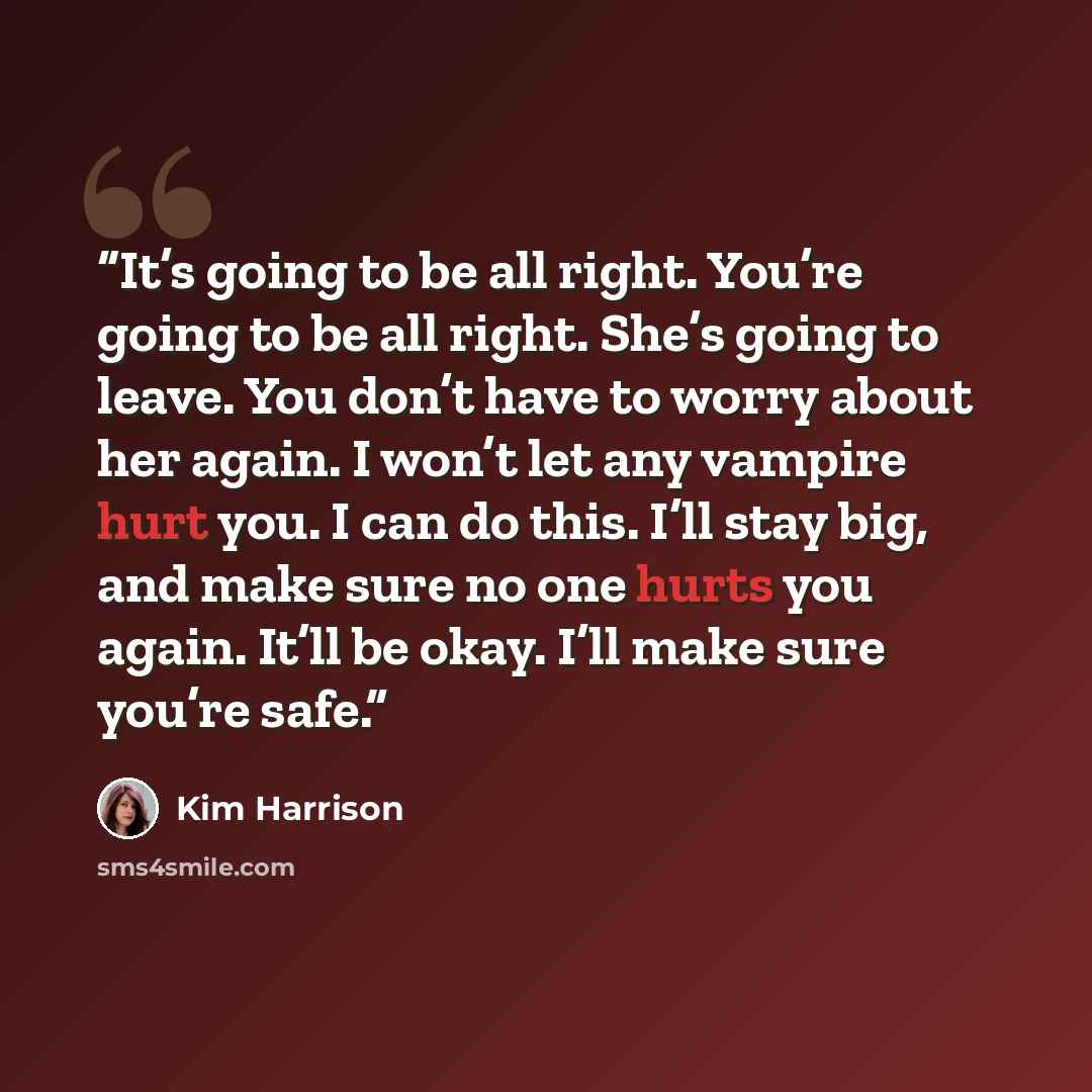 “It’s going to be all right. You’re going to be all right. She’s going to leave. You don’t have to worry about her again. I won’t let any vampire hurt you. I can do this. I’ll stay big, and make sure no one hurts you again. It’ll be okay. I’ll make sure you’re safe.” quote by Kim Harrison