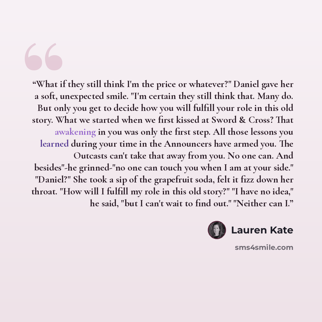 “What if they still think I'm the price or whatever?" Daniel gave her a soft, unexpected smile. "I'm certain they still think that. Many do. But only you get to decide how you will fulfill your role in this old story. What we started when we first kissed at Sword & Cross? That awakening in you was…” quote by Lauren Kate