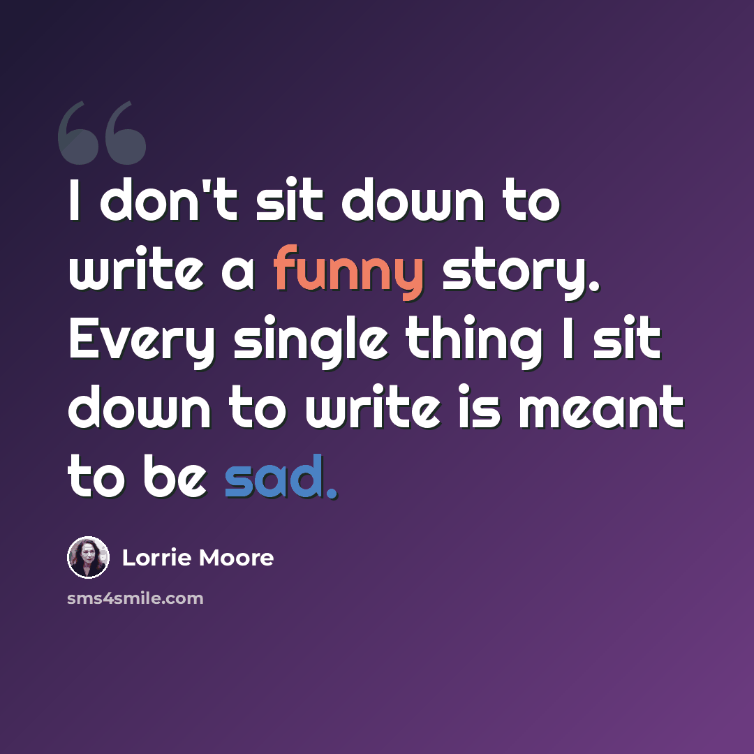 “I don't sit down to write a funny story. Every single thing I sit down to write is meant to be sad.” quote by Lorrie Moore