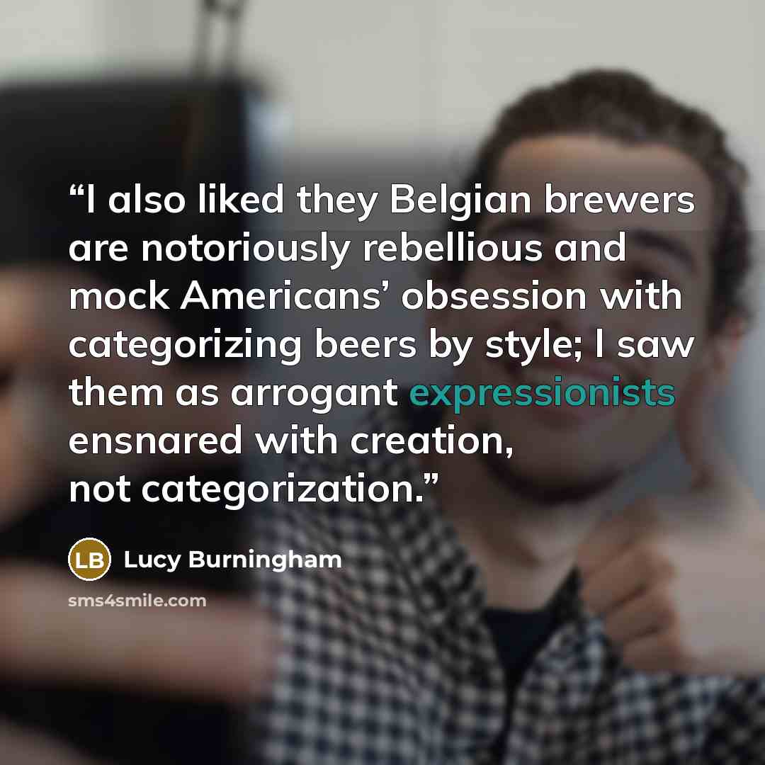 “I also liked they Belgian brewers are notoriously rebellious and mock Americans’ obsession with categorizing beers by style; I saw them as arrogant expressionists ensnared with creation, not categorization.” quote by Lucy Burningham