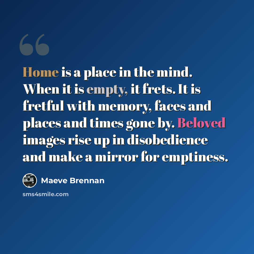 “Home is a place in the mind. When it is empty, it frets. It is fretful with memory, faces and places and times gone by. Beloved images rise up in disobedience and make a mirror for emptiness.” quote by Maeve Brennan