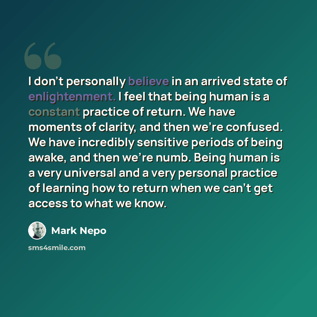 “I don't personally believe in an arrived state of enlightenment. I feel that being human is a constant practice of return. We have moments of clarity, and then we're confused. We have incredibly sensitive periods of being awake, and then we're numb. Being human is a very universal and a very…” quote by Mark Nepo