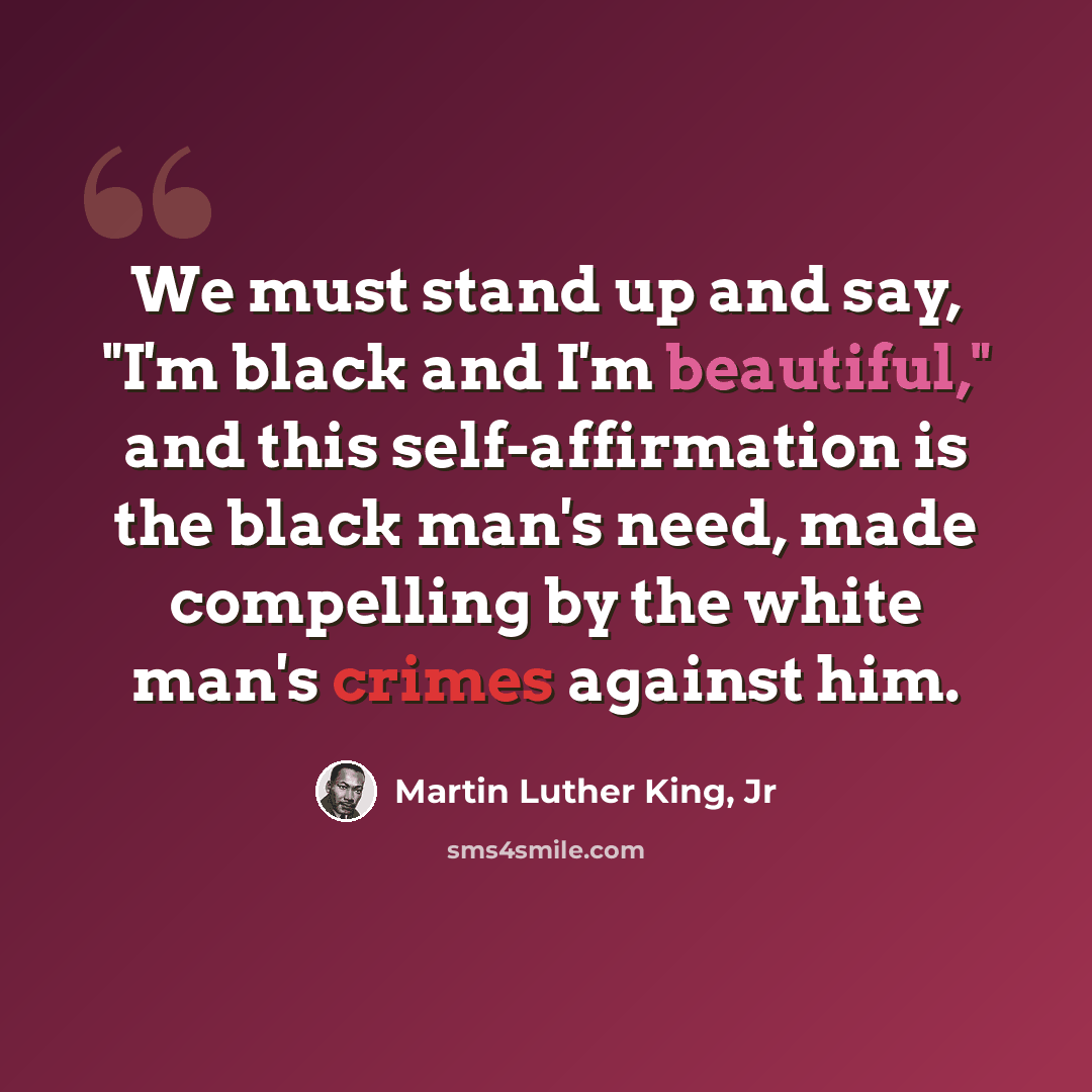 “We must stand up and say, "I'm black and I'm beautiful," and this self-affirmation is the black man's need, made compelling by the white man's crimes against him.” quote by Martin Luther King, Jr