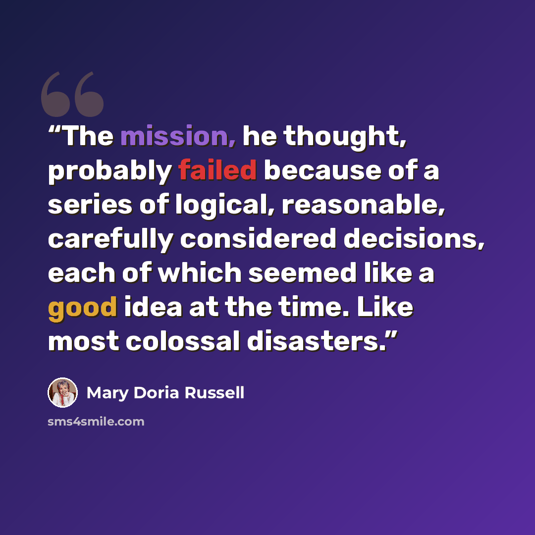 “The mission, he thought, probably failed because of a series of logical, reasonable, carefully considered decisions, each of which seemed like a good idea at the time. Like most colossal disasters.” quote by Mary Doria Russell