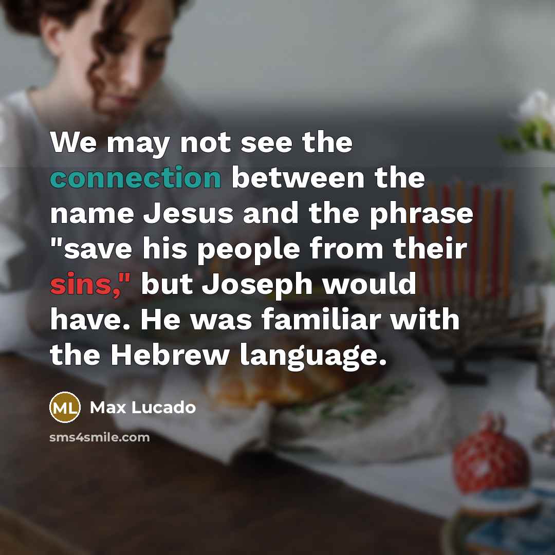 “We may not see the connection between the name Jesus and the phrase "save his people from their sins," but Joseph would have. He was familiar with the Hebrew language.” quote by Max Lucado