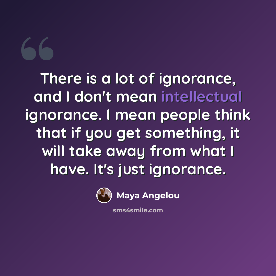 “There is a lot of ignorance, and I don't mean intellectual ignorance. I mean people think that if you get something, it will take away from what I have. It's just ignorance.” quote by Maya Angelou