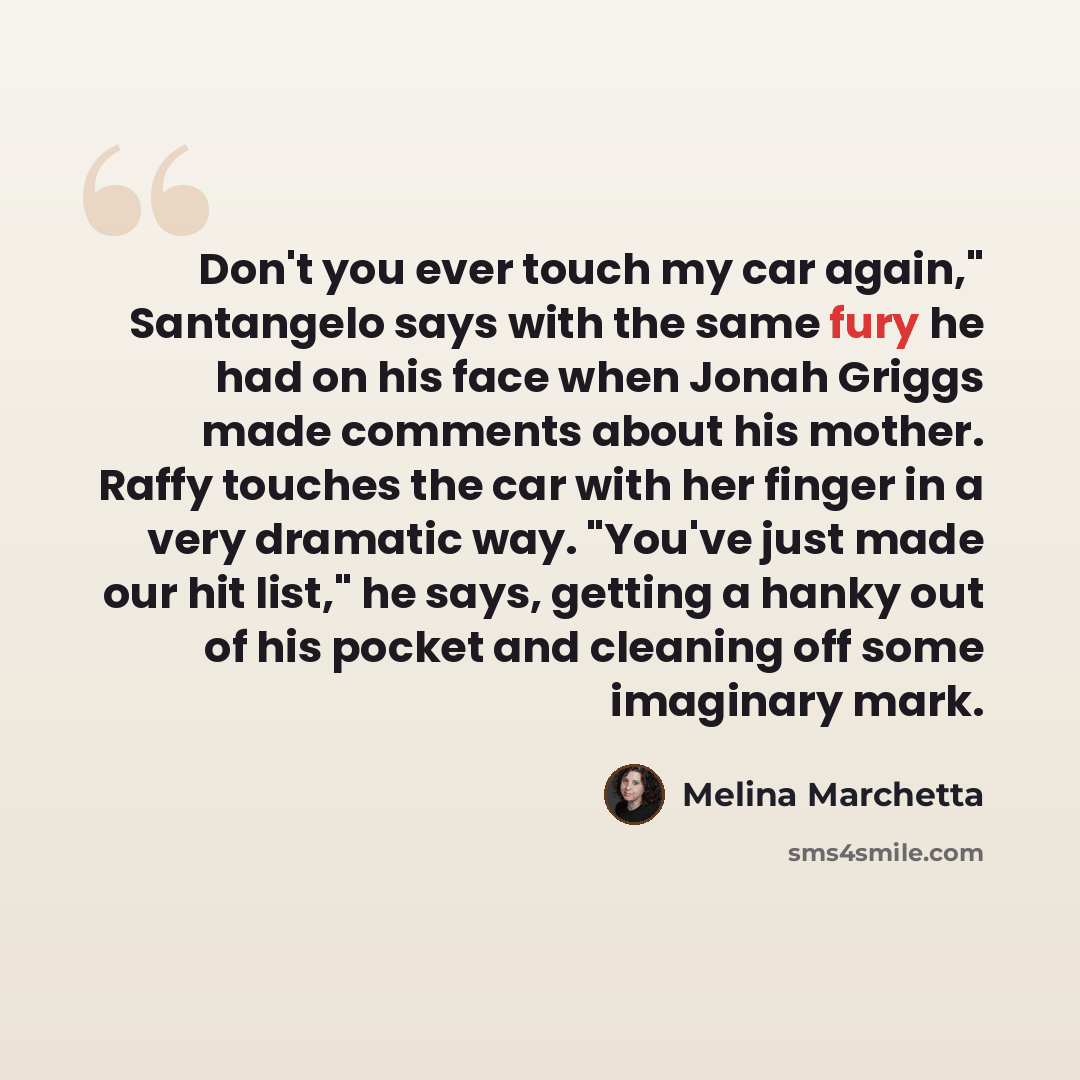 “Don't you ever touch my car again," Santangelo says with the same fury he had on his face when Jonah Griggs made comments about his mother. Raffy touches the car with her finger in a very dramatic way. "You've just made our hit list," he says, getting a hanky out of his pocket and cleaning off…” quote by Melina Marchetta