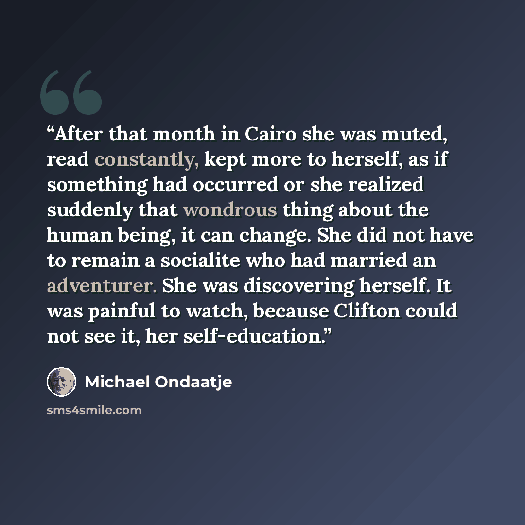 “After that month in Cairo she was muted, read constantly, kept more to herself, as if something had occurred or she realized suddenly that wondrous thing about the human being, it can change. She did not have to remain a socialite who had married an adventurer. She was discovering herself. It was…” quote by Michael Ondaatje