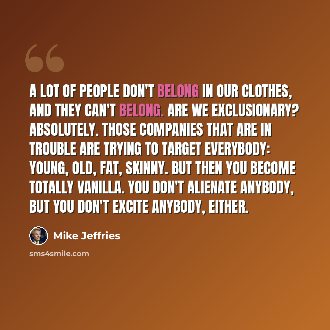 “A lot of people don't belong in our clothes, and they can't belong. Are we exclusionary? Absolutely. Those companies that are in trouble are trying to target everybody: young, old, fat, skinny. But then you become totally vanilla. You don't alienate anybody, but you don't excite anybody, either.” quote by Mike Jeffries