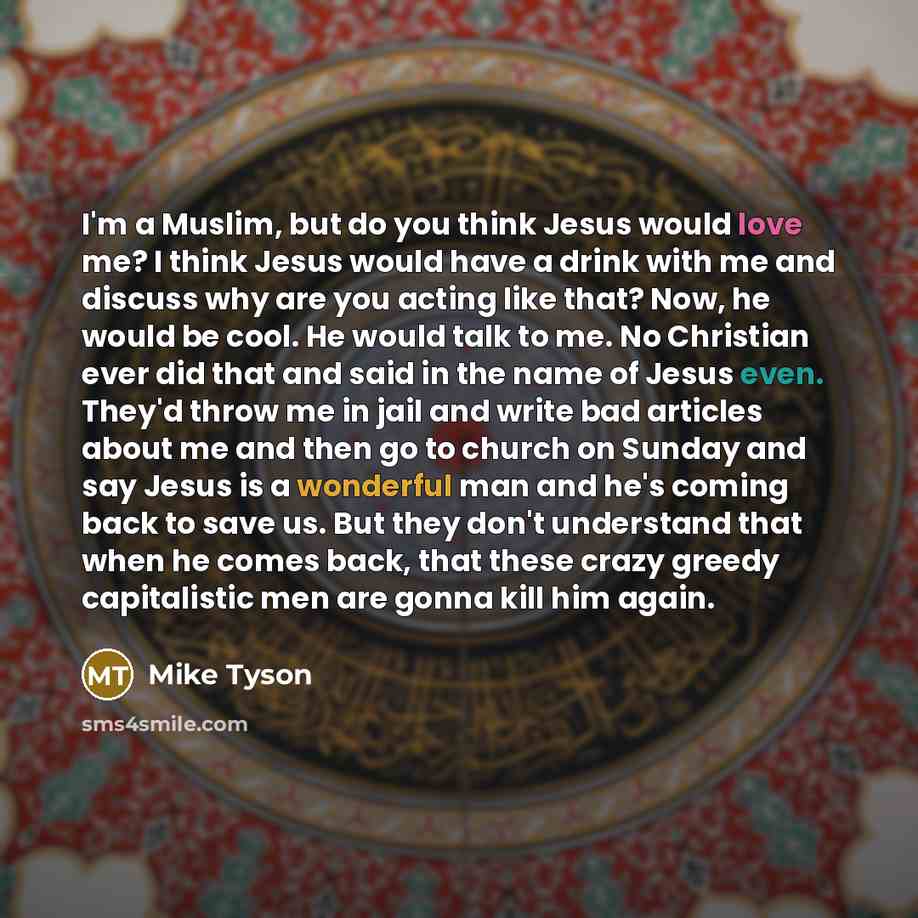 “I'm a Muslim, but do you think Jesus would love me? I think Jesus would have a drink with me and discuss why are you acting like that? Now, he would be cool. He would talk to me. No Christian ever did that and said in the name of Jesus even. They'd throw me in jail and write bad articles about me…” quote by Mike Tyson