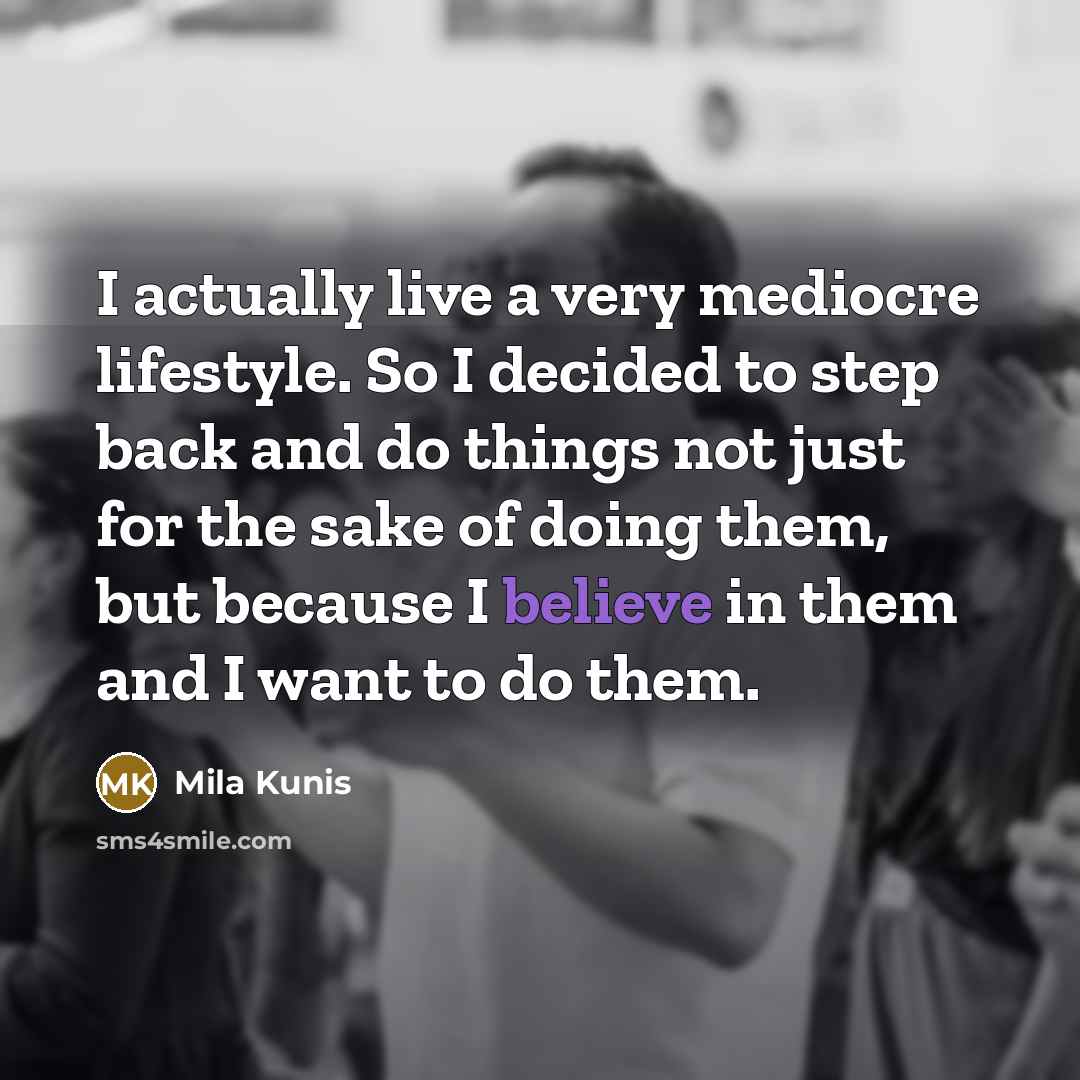 “I actually live a very mediocre lifestyle. So I decided to step back and do things not just for the sake of doing them, but because I believe in them and I want to do them.” quote by Mila Kunis