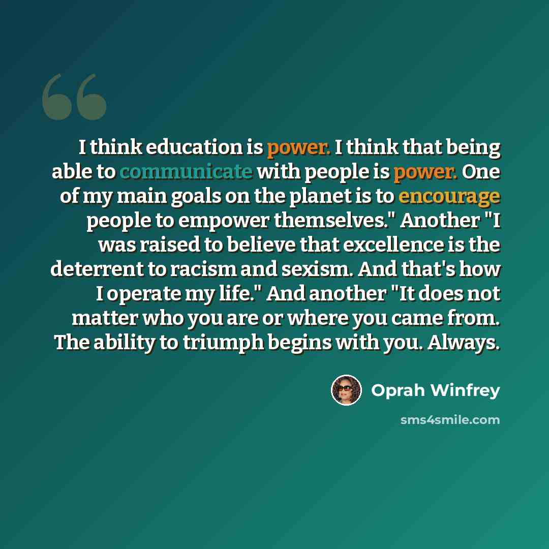 “I think education is power. I think that being able to communicate with people is power. One of my main goals on the planet is to encourage people to empower themselves." Another "I was raised to believe that excellence is the deterrent to racism and sexism. And that's how I operate my life." And…” quote by Oprah Winfrey