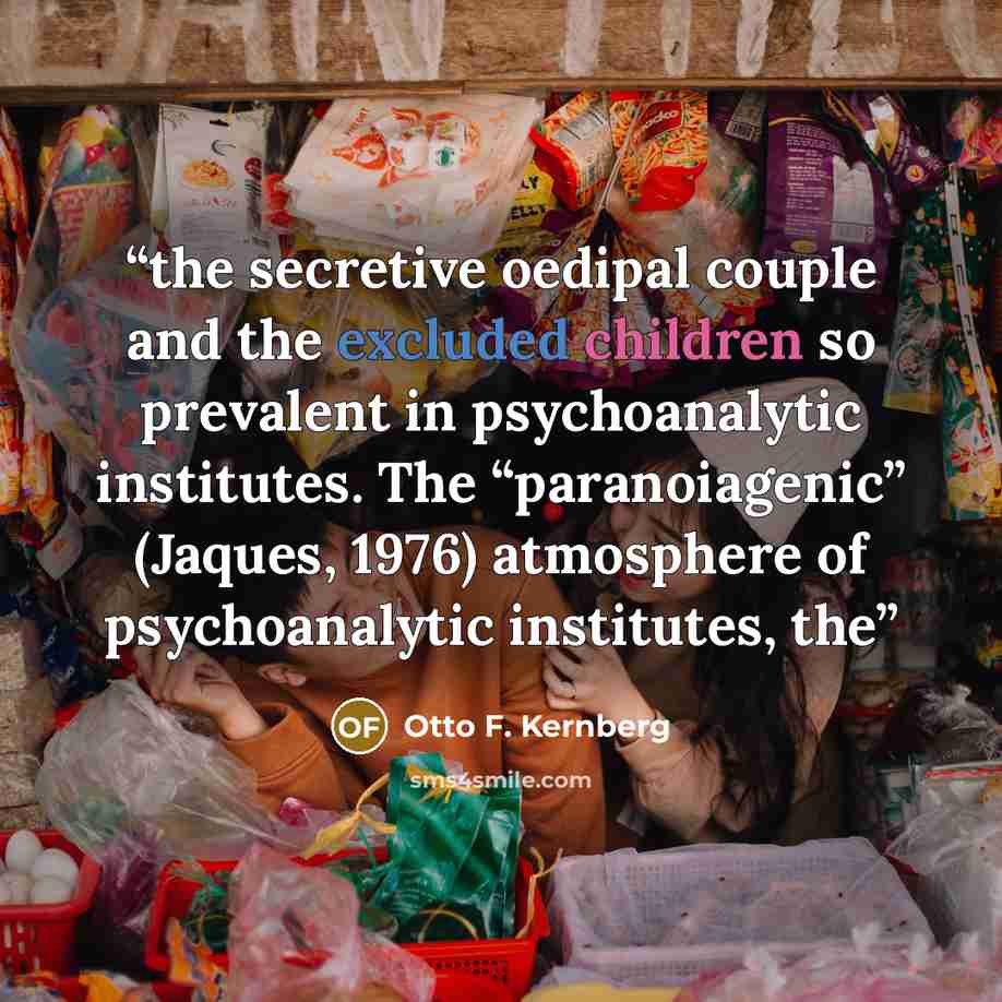 “the secretive oedipal couple and the excluded children so prevalent in psychoanalytic institutes. The “paranoiagenic” (Jaques, 1976) atmosphere of psychoanalytic institutes, the” quote by Otto F. Kernberg