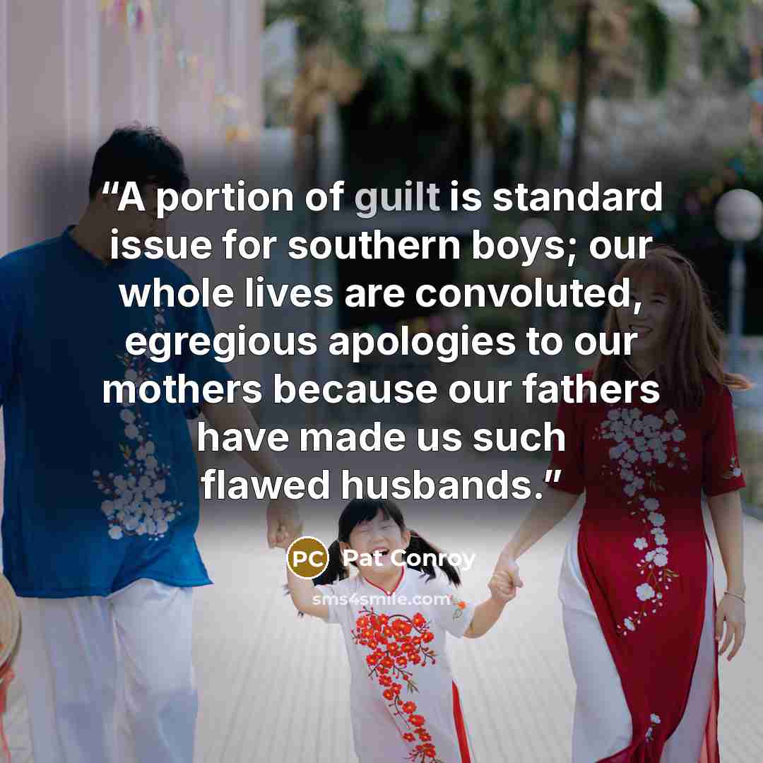 “A portion of guilt is standard issue for southern boys; our whole lives are convoluted, egregious apologies to our mothers because our fathers have made us such flawed husbands.” quote by Pat Conroy