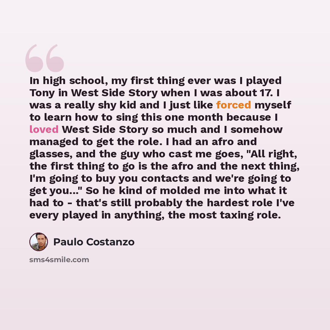 “In high school, my first thing ever was I played Tony in West Side Story when I was about 17. I was a really shy kid and I just like forced myself to learn how to sing this one month because I loved West Side Story so much and I somehow managed to get the role. I had an afro and glasses, and the…” quote by Paulo Costanzo