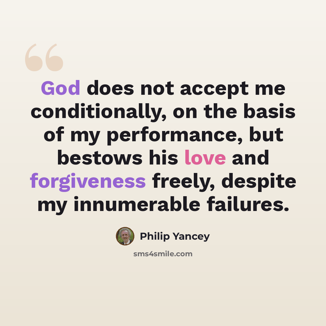 “God does not accept me conditionally, on the basis of my performance, but bestows his love and forgiveness freely, despite my innumerable failures.” quote by Philip Yancey