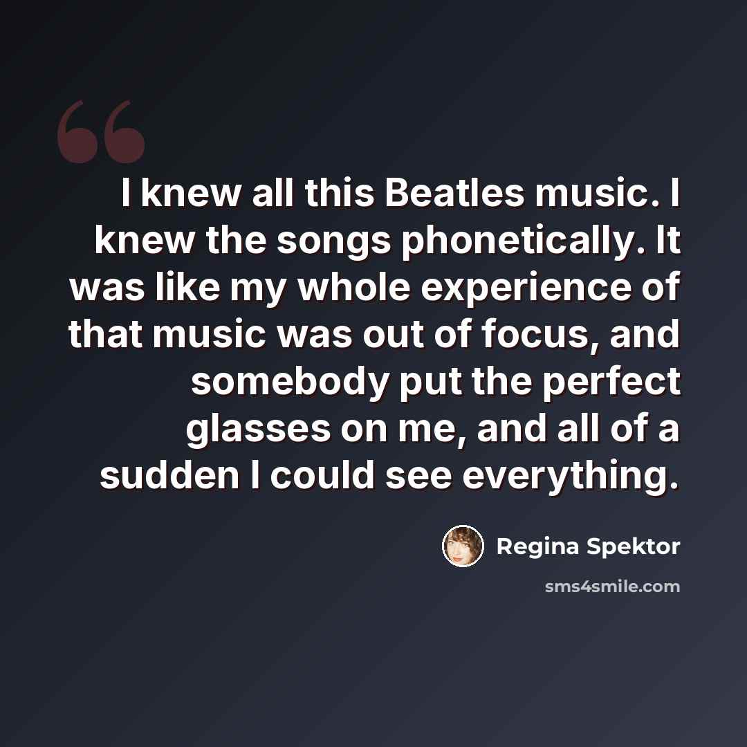 “I knew all this Beatles music. I knew the songs phonetically. It was like my whole experience of that music was out of focus, and somebody put the perfect glasses on me, and all of a sudden I could see everything.” quote by Regina Spektor