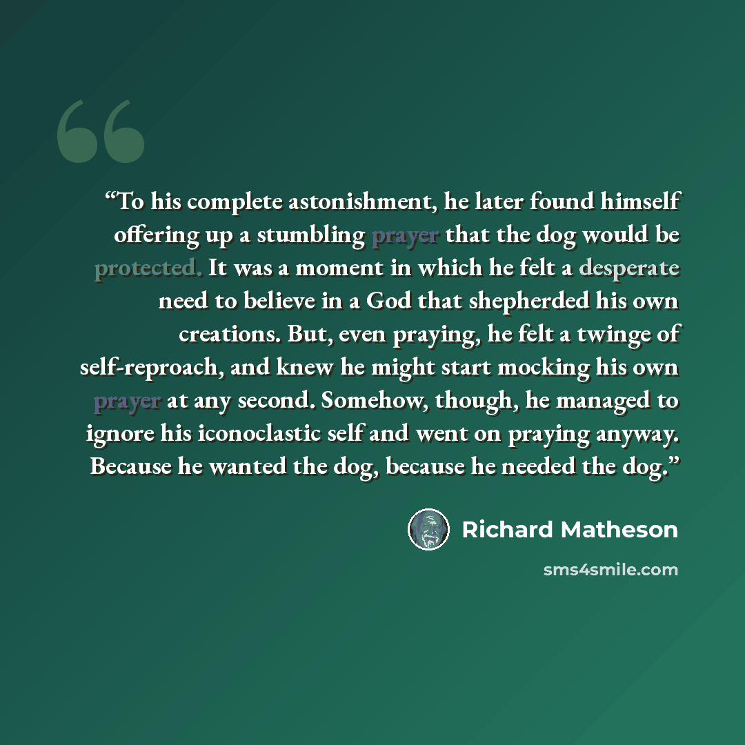 “To his complete astonishment, he later found himself offering up a stumbling prayer that the dog would be protected. It was a moment in which he felt a desperate need to believe in a God that shepherded his own creations. But, even praying, he felt a twinge of self-reproach, and knew he might…” quote by Richard Matheson