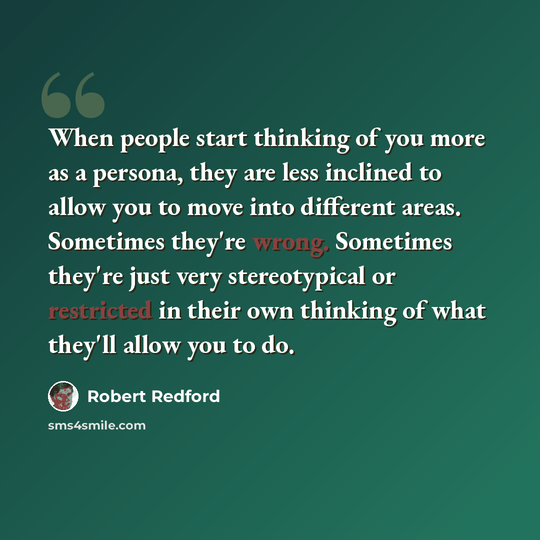 “When people start thinking of you more as a persona, they are less inclined to allow you to move into different areas. Sometimes they're wrong. Sometimes they're just very stereotypical or restricted in their own thinking of what they'll allow you to do.” quote by Robert Redford