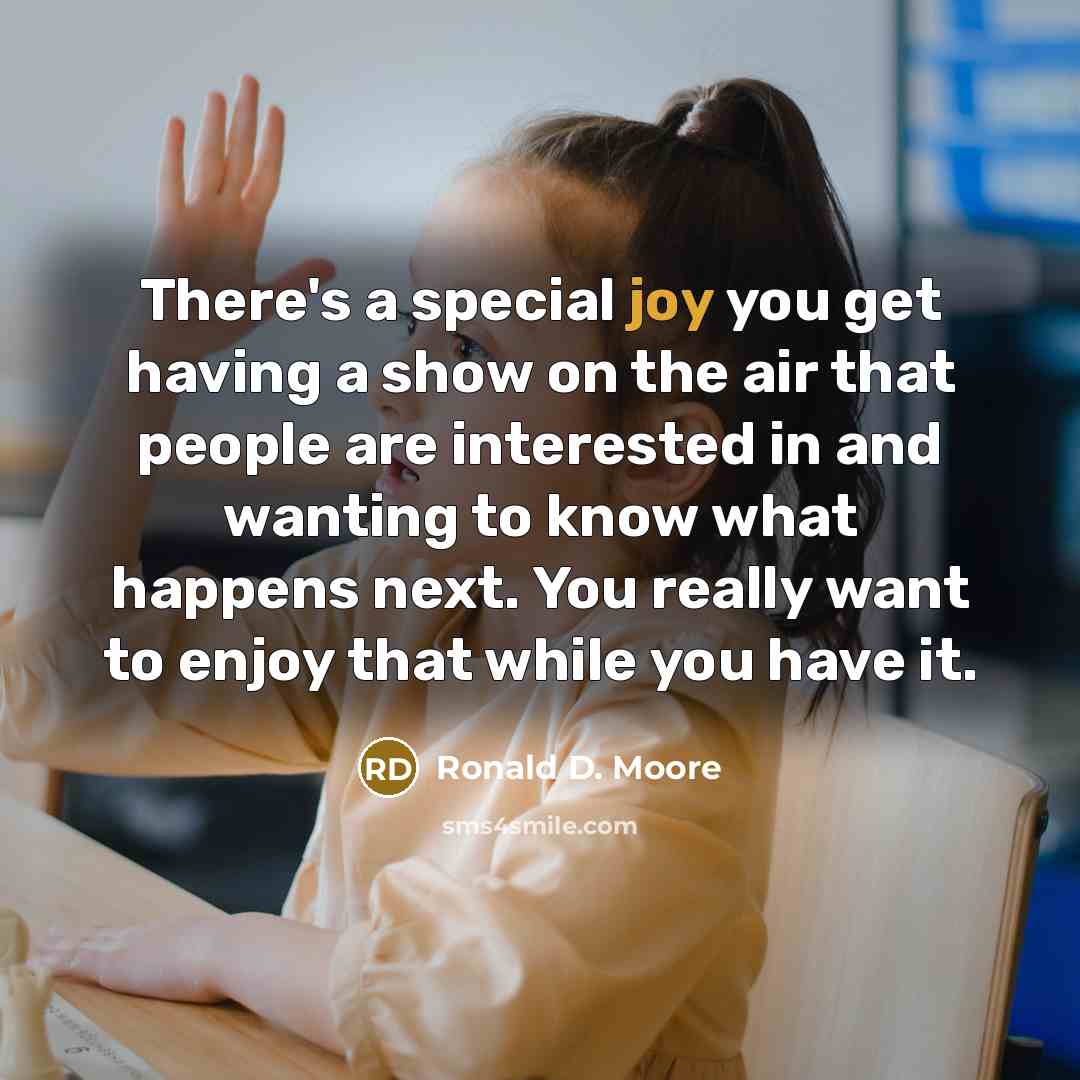 “There's a special joy you get having a show on the air that people are interested in and wanting to know what happens next. You really want to enjoy that while you have it.” quote by Ronald D. Moore