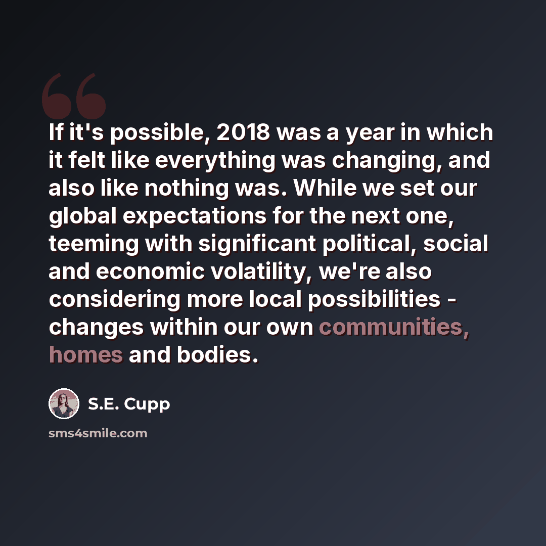 “If it's possible, 2018 was a year in which it felt like everything was changing, and also like nothing was. While we set our global expectations for the next one, teeming with significant political, social and economic volatility, we're also considering more local possibilities - changes within…” quote by S.E. Cupp