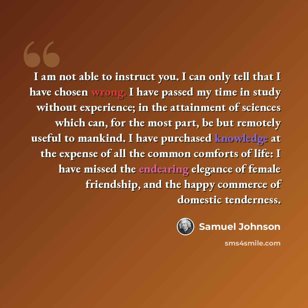 “I am not able to instruct you. I can only tell that I have chosen wrong. I have passed my time in study without experience; in the attainment of sciences which can, for the most part, be but remotely useful to mankind. I have purchased knowledge at the expense of all the common comforts of life: I…” quote by Samuel Johnson