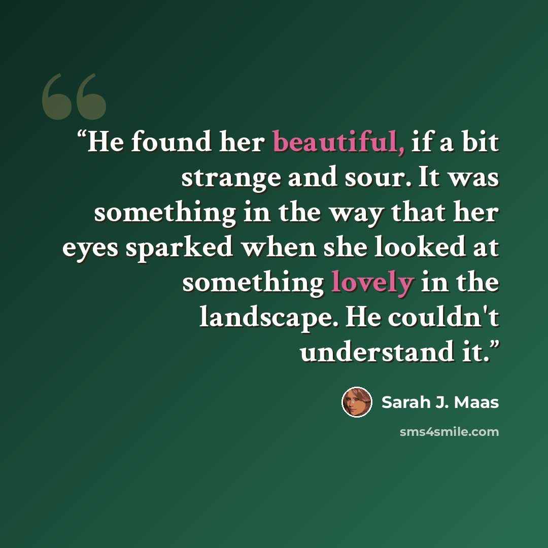 “He found her beautiful, if a bit strange and sour. It was something in the way that her eyes sparked when she looked at something lovely in the landscape. He couldn't understand it.” quote by Sarah J. Maas