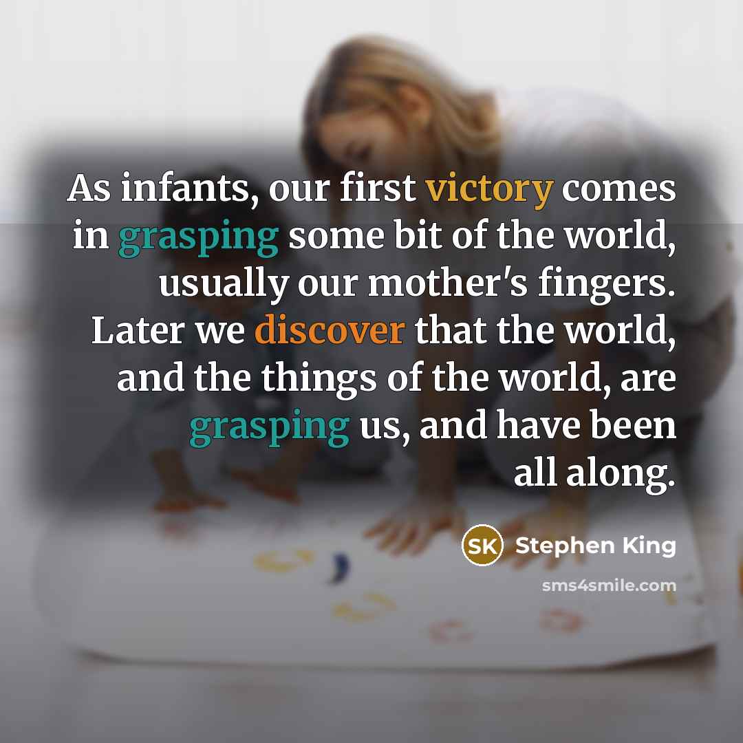 “As infants, our first victory comes in grasping some bit of the world, usually our mother's fingers. Later we discover that the world, and the things of the world, are grasping us, and have been all along.” quote by Stephen King