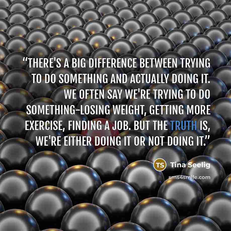 “There's a big difference between trying to do something and actually doing it. We often say we're trying to do something-losing weight, getting more exercise, finding a job. But the truth is, we're either doing it or not doing it.” quote by Tina Seelig