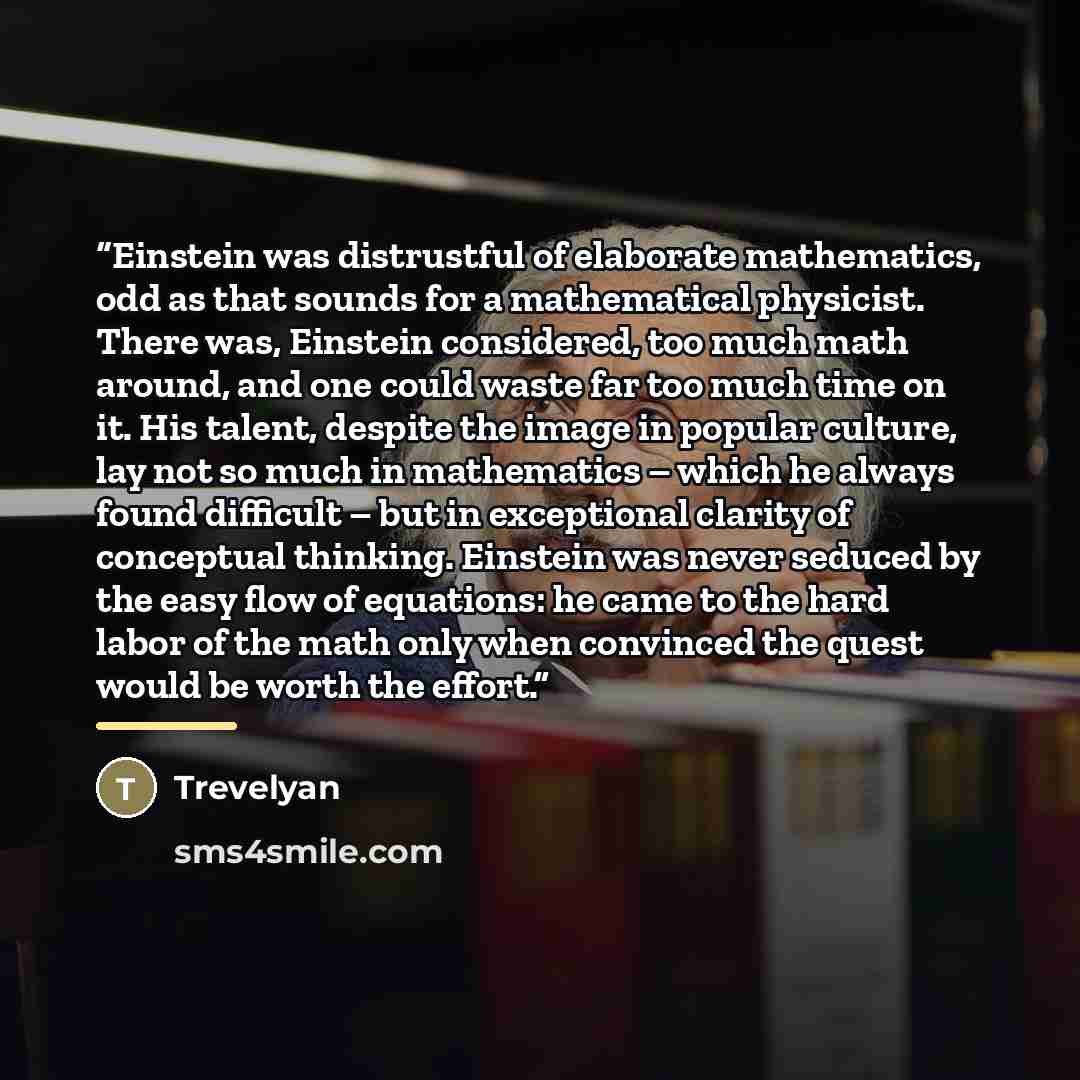 “Einstein was distrustful of elaborate mathematics, odd as that sounds for a mathematical physicist. There was, Einstein considered, too much math around, and one could waste far too much time on it. His talent, despite the image in popular culture, lay not so much in mathematics – which he always…” quote by Trevelyan