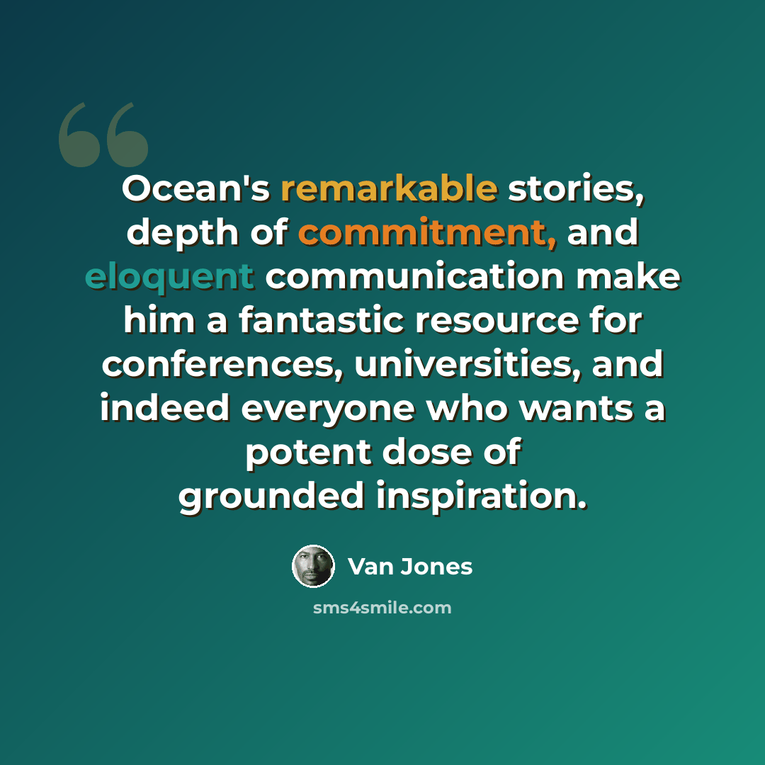 “Ocean's remarkable stories, depth of commitment, and eloquent communication make him a fantastic resource for conferences, universities, and indeed everyone who wants a potent dose of grounded inspiration.” quote by Van Jones