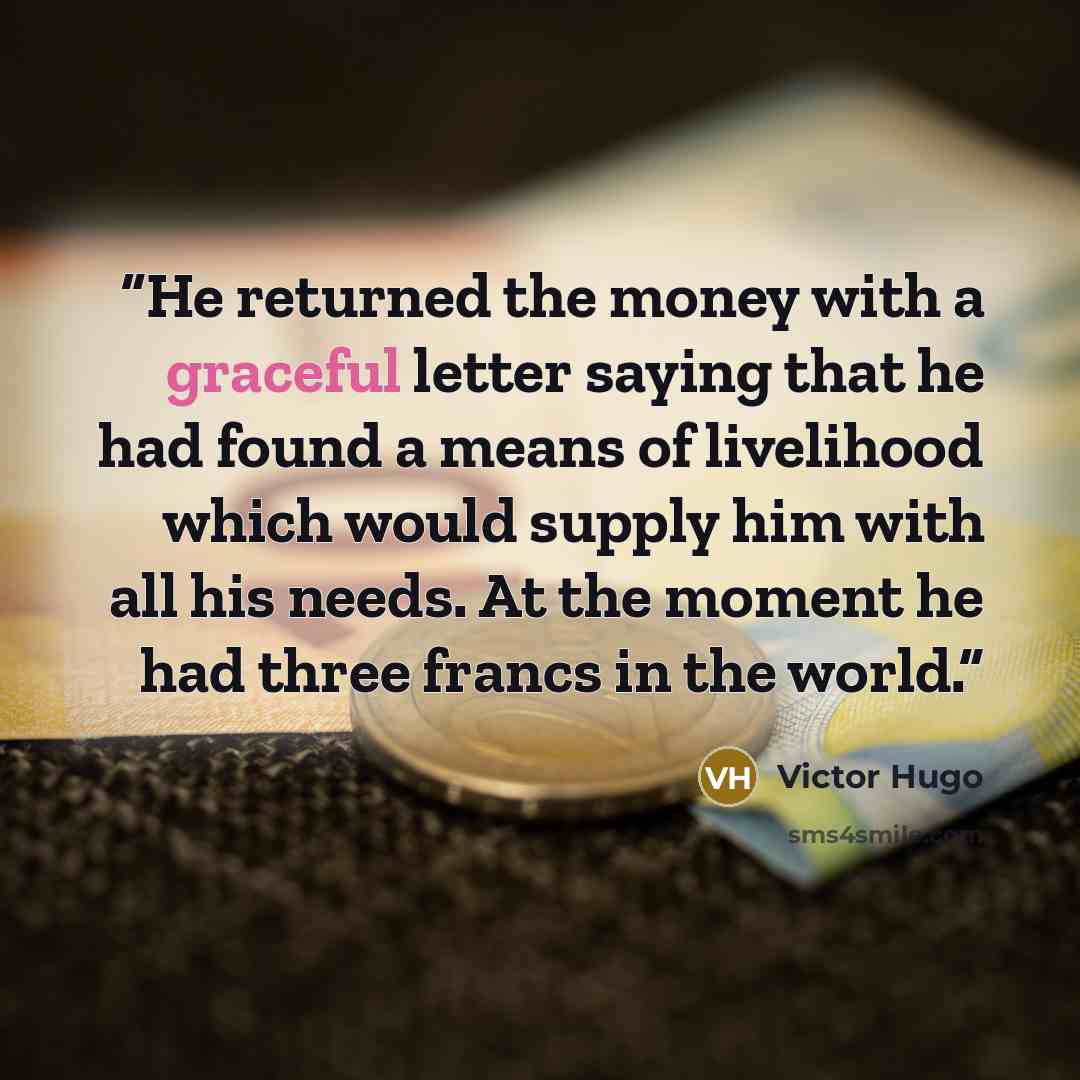 “He returned the money with a graceful letter saying that he had found a means of livelihood which would supply him with all his needs. At the moment he had three francs in the world.” quote by Victor Hugo