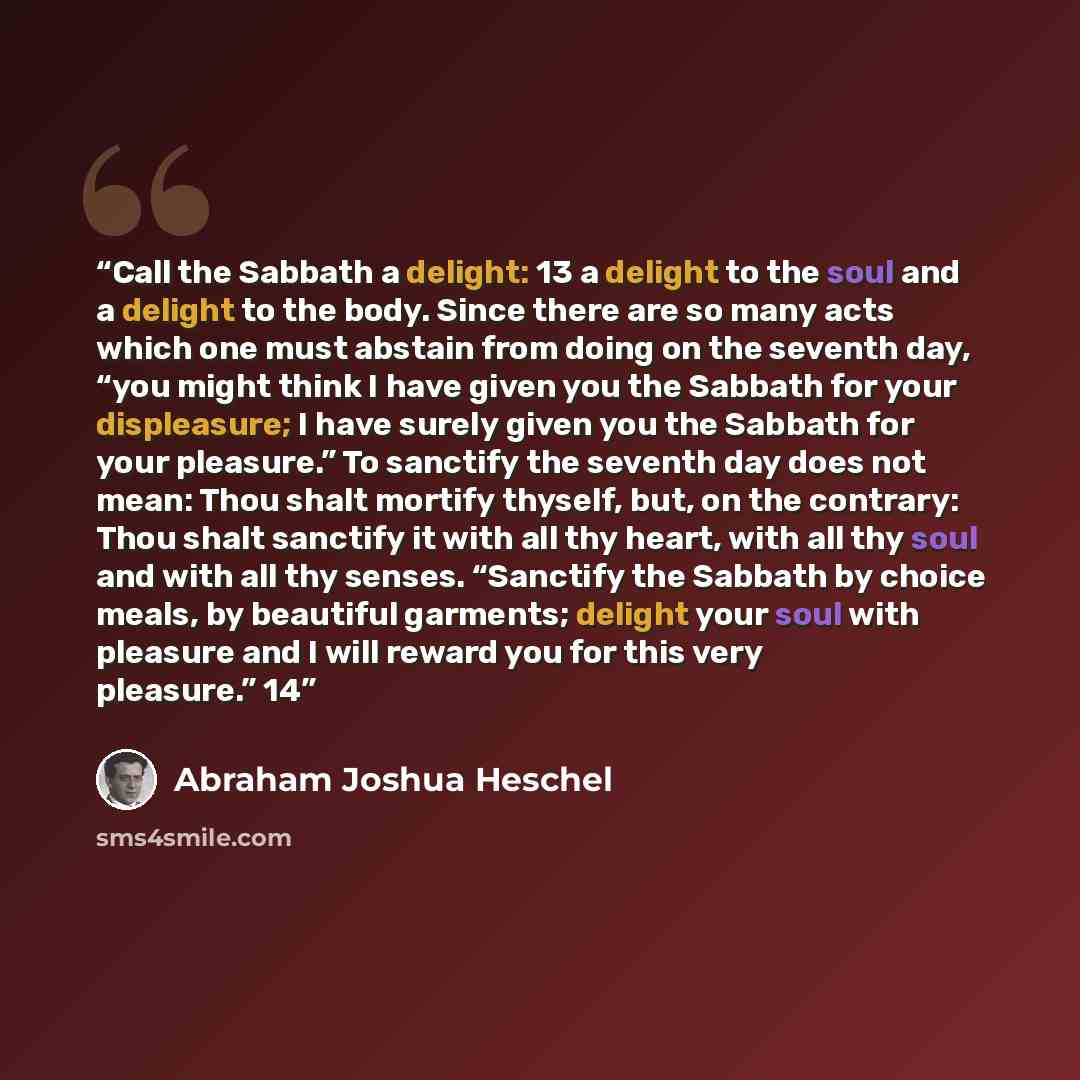 “Call the Sabbath a delight: 13 a delight to the soul and a delight to the body. Since there are so many acts which one must abstain from doing on the seventh day, “you might think I have given you the Sabbath for your displeasure; I have surely given you the Sabbath for your pleasure.” To sanctify…” quote by Abraham Joshua Heschel