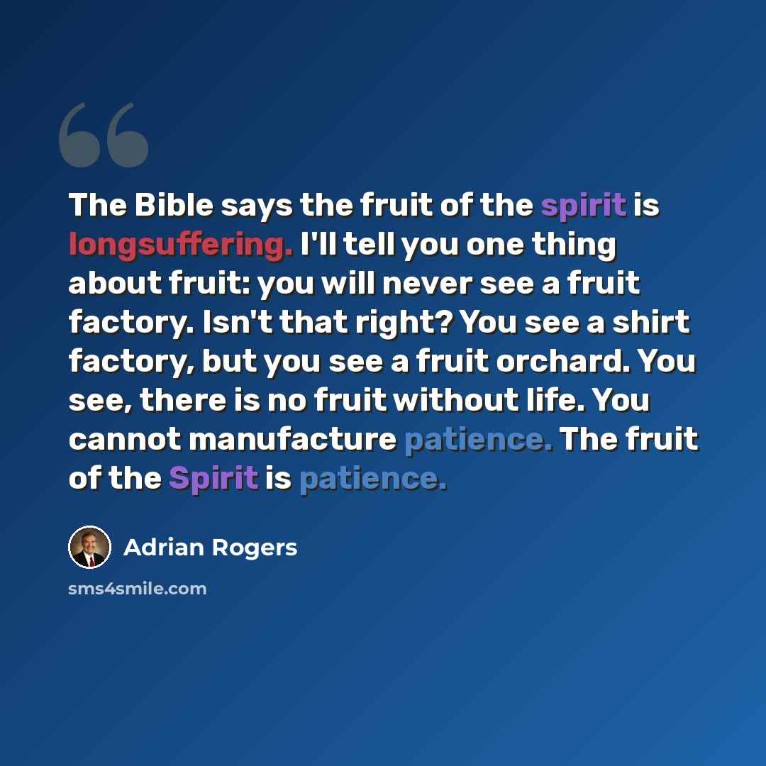“The Bible says the fruit of the spirit is longsuffering. I'll tell you one thing about fruit: you will never see a fruit factory. Isn't that right? You see a shirt factory, but you see a fruit orchard. You see, there is no fruit without life. You cannot manufacture patience. The fruit of the…” quote by Adrian Rogers