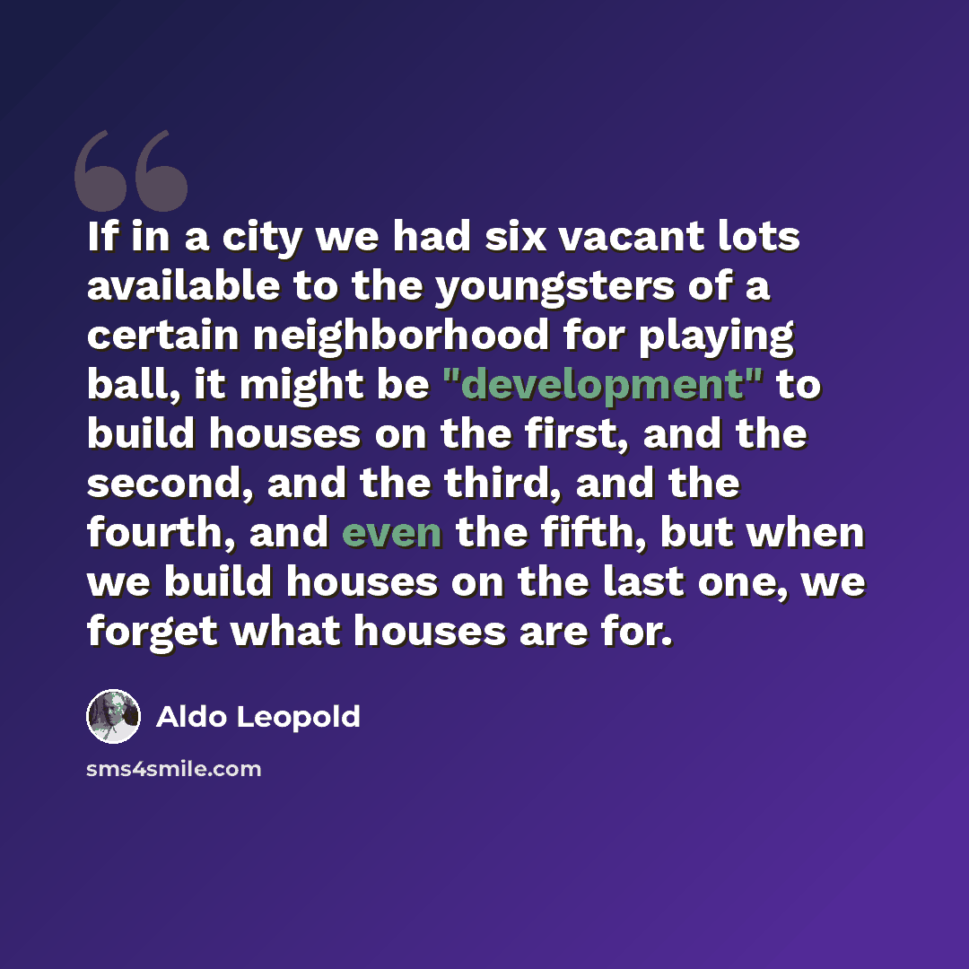 “If in a city we had six vacant lots available to the youngsters of a certain neighborhood for playing ball, it might be "development" to build houses on the first, and the second, and the third, and the fourth, and even the fifth, but when we build houses on the last one, we forget what houses are…” quote by Aldo Leopold