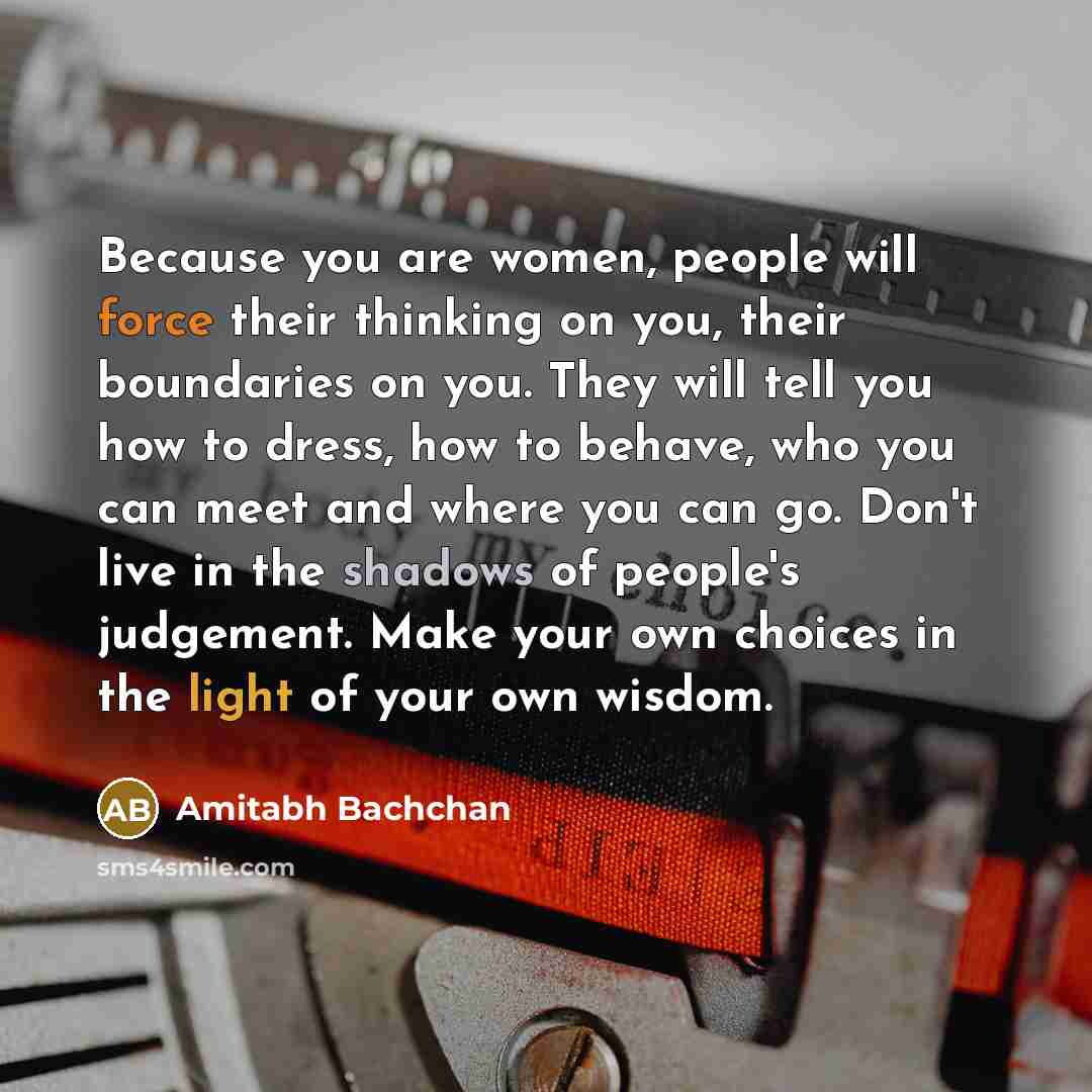 “Because you are women, people will force their thinking on you, their boundaries on you. They will tell you how to dress, how to behave, who you can meet and where you can go. Don't live in the shadows of people's judgement. Make your own choices in the light of your own wisdom.” quote by Amitabh Bachchan