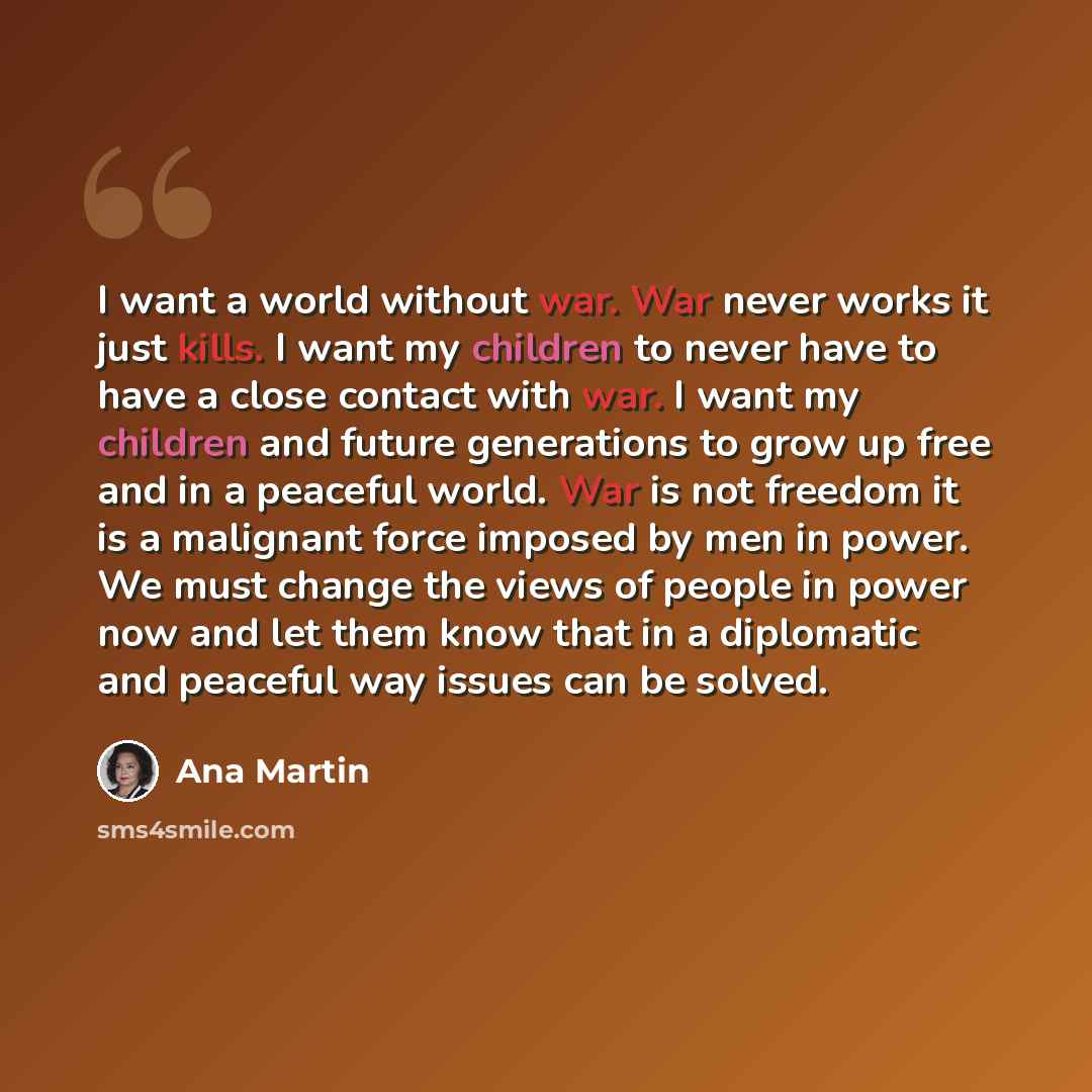 “I want a world without war. War never works it just kills. I want my children to never have to have a close contact with war. I want my children and future generations to grow up free and in a peaceful world. War is not freedom it is a malignant force imposed by men in power. We must change the…” quote by Ana Martin