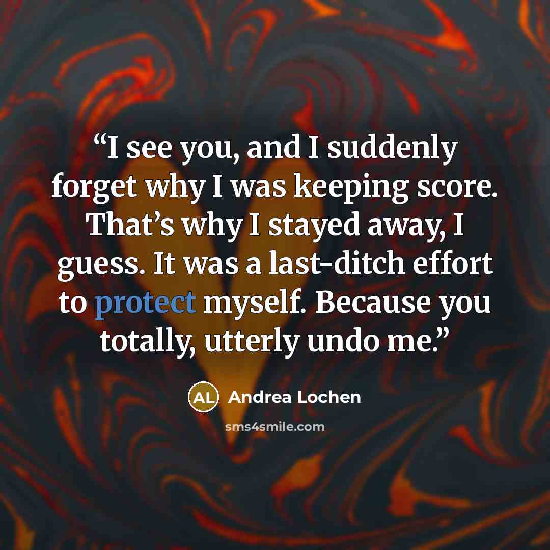 “I see you, and I suddenly forget why I was keeping score. That’s why I stayed away, I guess. It was a last-ditch effort to protect myself. Because you totally, utterly undo me.” quote by Andrea Lochen