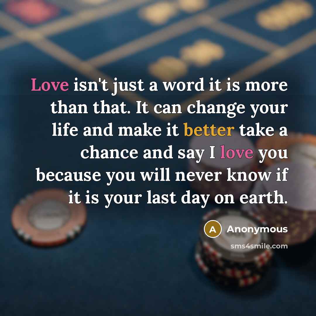 “Love isn't just a word it is more than that. It can change your life and make it better take a chance and say I love you because you will never know if it is your last day on earth.” quote by Anonymous