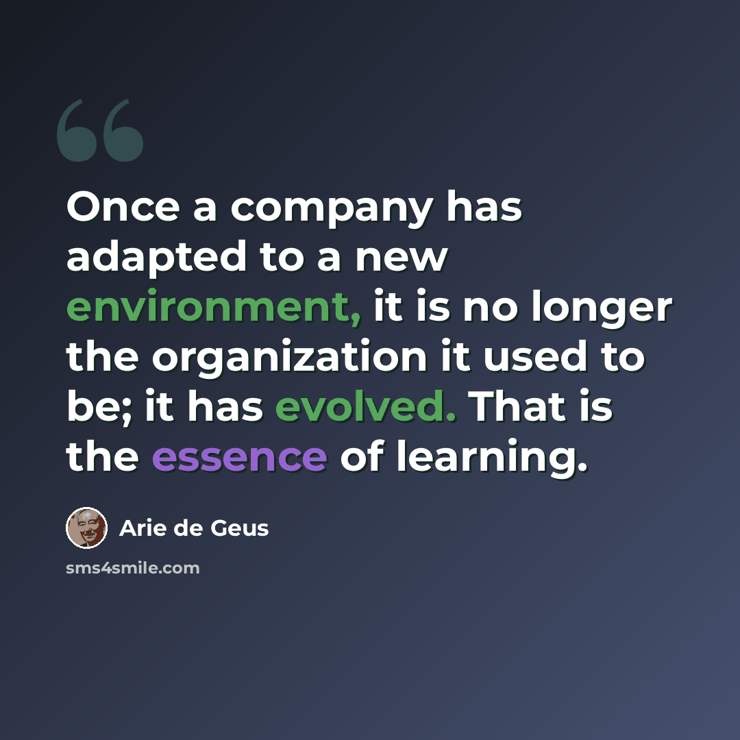 “Once a company has adapted to a new environment, it is no longer the organization it used to be; it has evolved. That is the essence of learning.” quote by Arie de Geus