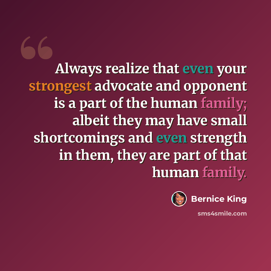“Always realize that even your strongest advocate and opponent is a part of the human family; albeit they may have small shortcomings and even strength in them, they are part of that human family.” quote by Bernice King